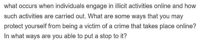 what occurs when individuals engage in illicit activities online and how
such activities are carried out. What are some ways that you may
protect yourself from being a victim of a crime that takes place online?
In what ways are you able to put a stop to it?