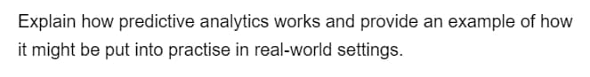 Explain how predictive analytics works and provide an example of how
it might be put into practise in real-world settings.