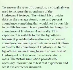 To answer the scientific question, a virtual lab was
used to increase the abundance of the
Hydrogen-1 isotope. The virtual lab provides
data on the average atomic mass and percent
abundance, something that would not be possible
in real life because it is not possible to change the
abundance of Hydrogen-1 naturally. This
experiment is suitable to test the hypothesis
because it provides information on the percent
abundance and average atomic mass and, it allows
us to alter the abundance of Hydrogen-1. In the
hypothesis, we are trying to see if an increase of
Hydrogen-1 will increase the average atomic
mass. The virtual simulation provides the
necessary information to test that hypothesis and
see if it is correct or incorrect.