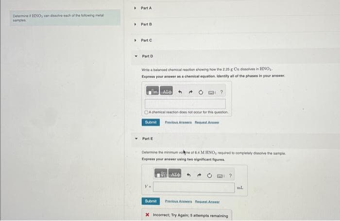 Determine HNO, can dissolve each of the following metal
samples
▸
▸
Part A
Part B
> Part C
Part D
Write a balanced chemical reaction showing how the 2.25 g Cu dissolves in HNO,
Express your answer as a chemical equation. Identify all of the phases in your answer.
DA chemical reaction does not occur for this question
Submit Previous Answers Request Answer
Part E
ΑΣΦ 4
Determine the minimum vone of 6.4 M HNO, required to completely dissolve the sample.
Express your answer using two significant figures.
VAX
V=
Submit
Previous Answers Request Answer
X Incorrect; Try Again; 5 attempts remaining
ml.