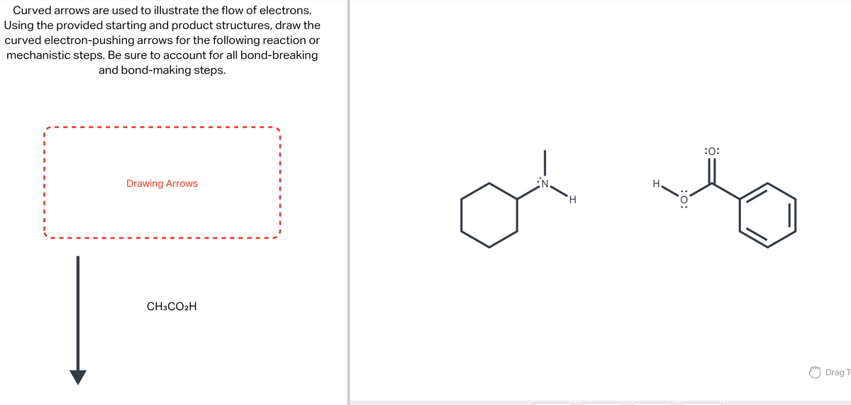 Curved arrows are used to illustrate the flow of electrons.
Using the provided starting and product structures, draw the
curved electron-pushing arrows for the following reaction or
mechanistic steps. Be sure to account for all bond-breaking
and bond-making steps.
I
Drawing Arrows
CH3CO2H
iN.
H
H.
:O:
:0:
Drag T