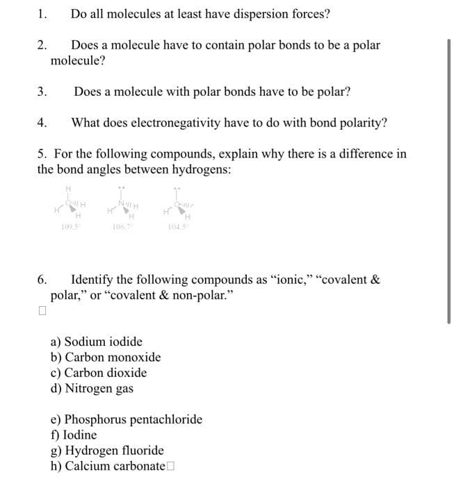 1.
2.
3.
Does a molecule with polar bonds have to be polar?
4. What does electronegativity have to do with bond polarity?
5. For the following compounds, explain why there is a difference in
the bond angles between hydrogens:
Do all molecules at least have dispersion forces?
Does a molecule have to contain polar bonds to be a polar
molecule?
6.
H
106,7
H
a) Sodium iodide
b) Carbon monoxide
c) Carbon dioxide
d) Nitrogen gas
H
Identify the following compounds as "ionic," "covalent &
polar," or "covalent & non-polar."
e) Phosphorus pentachloride
f) Iodine
g) Hydrogen fluoride
h) Calcium carbonate