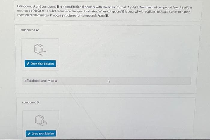 Compound A and compound B are constitutional isomers with molecular formula C3H,CI. Treatment of compound A with sodium
methoxide (NaOMe), a substitution reaction predominates. When compound B is treated with sodium methoxide, an elimination
reaction predominates. Propose structures for compounds A and B.
compound A:
Draw Your Solution
eTextbook and Media:
compound 8:
Draw Your Solution