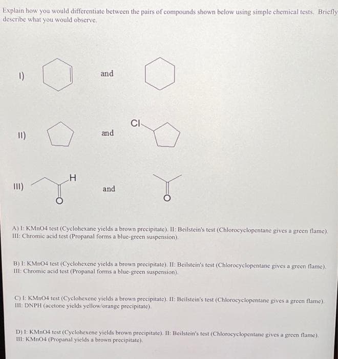 Explain how you would differentiate between the pairs of compounds shown below using simple chemical tests. Briefly
describe what you would observe.
1)
E
11)
E
III)
and
H
r
A) I: KMnO4 test (Cyclohexane yields a brown precipitate). II: Beilstein's test (Chlorocyclopentane gives a green flame).
III: Chromic acid test (Propanal forms a blue-green suspension).
and
CI
and
B) I: KMnO4 test (Cyclohexene yields a brown precipitate). II: Beilstein's test (Chlorocyclopentane gives a green flame).
III: Chromic acid test (Propanal forms a blue-green suspension).
C) I: KMnO4 test (Cyclohexene yields a brown precipitate). II: Beilstein's test (Chlorocyclopentane gives a green flame).
III: DNPH (acetone yields yellow/orange precipitate).
D) I: KMnO4 test (Cyclohexene yields brown precipitate). II: Beilstein's test (Chlorocyclopentane gives a green flame).
III: KMnO4 (Propanal yields a brown precipitate).