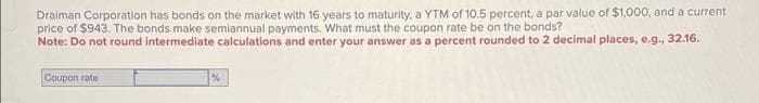 Draiman Corporation has bonds on the market with 16 years to maturity, a YTM of 10.5 percent, a par value of $1,000, and a current
price of $943. The bonds make semiannual payments. What must the coupon rate be on the bonds?
Note: Do not round intermediate calculations and enter your answer as a percent rounded to 2 decimal places, e.g., 32.16.
Coupon rate
%