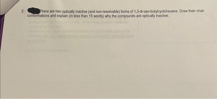 2.
There are two optically inactive (and non-resolvable) forms of 1,3-di-sec-butylcyclohexane. Draw their chair
conformations and explain (in less than 15 words) why the compounds are optically inactive.