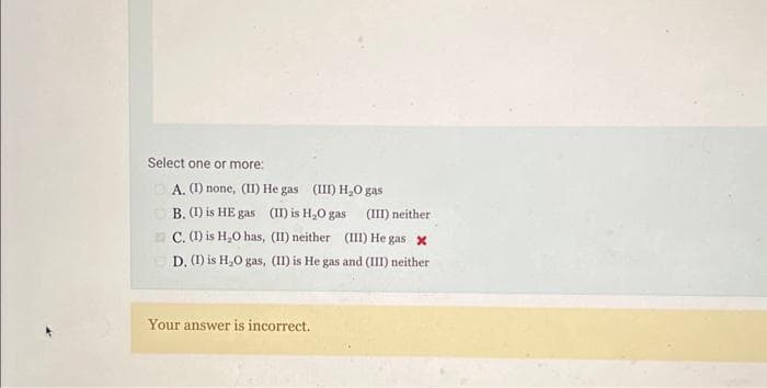 Select one or more:
A. (1) none, (II) He gas (III) H₂O gas
B. (1) is HE gas (II) is H₂O gas
(III) neither
C. (I) is H₂O has, (II) neither (III) He gas x
D. (I) is H₂O gas, (II) is He gas and (III) neither
Your answer is incorrect.