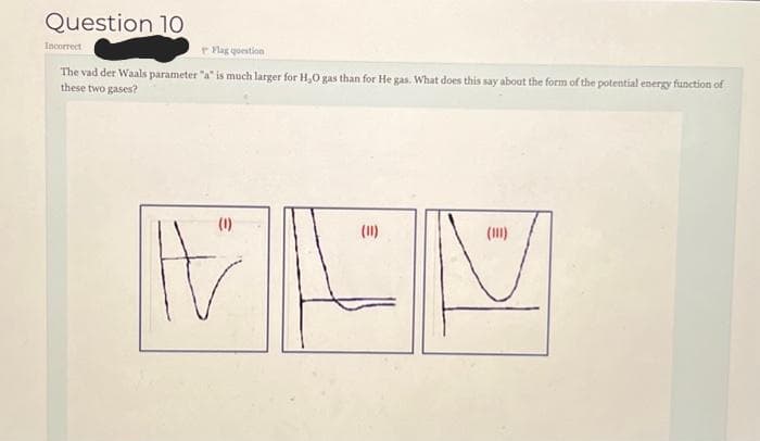 Question 10
Incorrect
Flag question
The vad der Waals parameter "a" is much larger for H₂O gas than for He gas. What does this say about the form of the potential energy function of
these two gases?
(11)
MEN
(1)
(11)