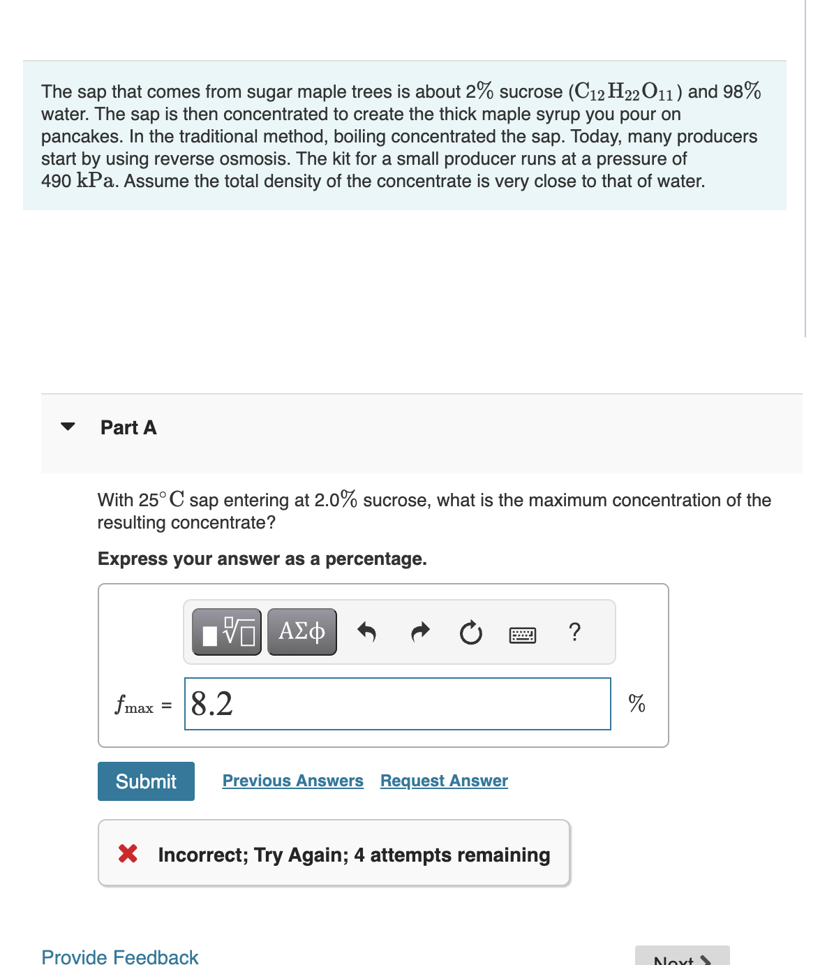 The sap that comes from sugar maple trees is about 2% sucrose (C12 H22O11) and 98%
water. The sap is then concentrated to create the thick maple syrup you pour on
pancakes. In the traditional method, boiling concentrated the sap. Today, many producers
start by using reverse osmosis. The kit for a small producer runs at a pressure of
490 kPa. Assume the total density of the concentrate is very close to that of water.
Part A
With 25°C sap entering at 2.0% sucrose, what is the maximum concentration of the
resulting concentrate?
Express your answer as a percentage.
fmax
=
ΠΫΠΙ ΑΣΦ
跖
8.2
Submit Previous Answers Request Answer
X Incorrect; Try Again; 4 attempts remaining
Provide Feedback
?
%
Noxt