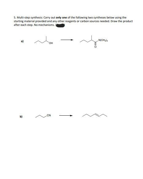 5. Multi-step synthesis: Carry out only one of the following two syntheses below using the
starting material provided and any other reagents or carbon sources needed. Draw the product
after each step. No mechanisms.
a)
b)
Mom
OH
CN
N(CH₂)2