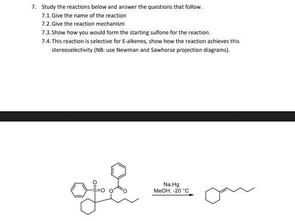 7. Study the reactions below and answer the questions that follow.
7.1. Give the name of the reaction
7.2. Give the reaction mechanism
7.3. Show how you would form the starting sulfone for the reaction.
7.4.This reaction is selective for E-alkenes, show how the reaction achieves this
stereoselectivity (NB: use Newman and Sawhorse projection diagrams).
o &
Na, Hg
MeOH, -20 °C