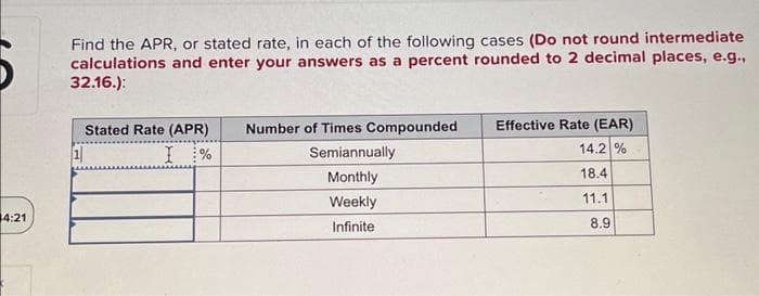 4:21
Find the APR, or stated rate, in each of the following cases (Do not round intermediate
calculations and enter your answers as a percent rounded to 2 decimal places, e.g.,
32.16.):
Stated Rate (APR)
I %
Number of Times Compounded
Semiannually
Monthly
Weekly
Infinite
Effective Rate (EAR)
14.2 %
18.4
11.1
8.9