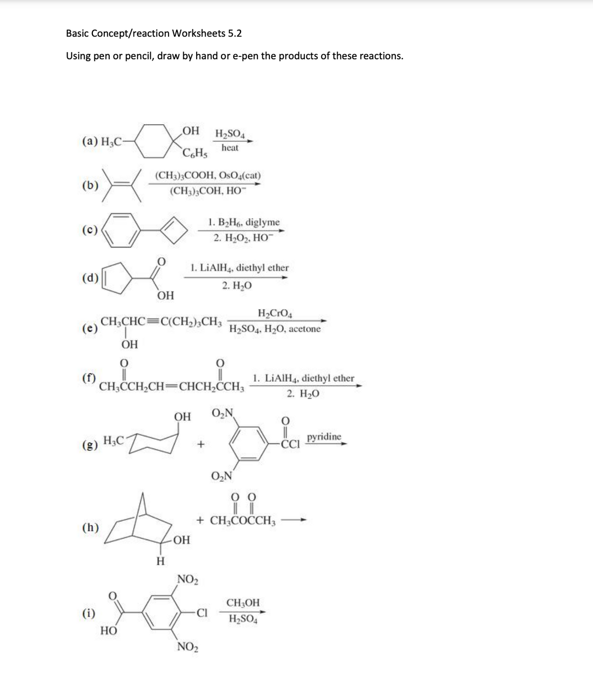 Basic Concept/reaction Worksheets 5.2
Using pen or pencil, draw by hand or e-pen the products of these reactions.
(a) H3C-
(b)
(e)
(g)
(h)
(i)
X
OH
i
OH
X Cotts
H3C
HO
(CH3)3COOH, OsO4(cat)
(CH3)3COH, HO™
OH
CH3CHC=C(CH₂)3CH3
A
H
CH3CCH₂CH=CHCH₂CCH3
1. LiAlH4, diethyl ether
2. H₂O
OH
H₂SO4
heat
1. B₂H6, diglyme
2. H₂O₂, HO™
CH, CH 1. LiAlH4, diethyl ether
2. H₂O
+
OH O₂N
NO₂
H₂CRO4
H₂SO4, H₂O, acetone
Cl
NO₂
ii
+ CH3COCCH3
O₂N
CH3OH
H₂SO4
CCI
pyridine