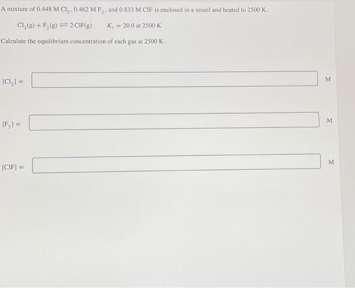 A mixture of 0.448 M Cl₂, 0.462 M F₂, and 0.833 M CIF is enclosed in a vessel and heated to 2500 K.
Cl₂(g) + F₂ (g)
2 CIF(g) K = 20.0 at 2500 K
Calculate the equilibrium concentration of each gas at 2500 K.
[CI,)=
[F₂] =
[CIF] =
M
M
M