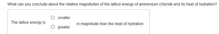 What can you conclude about the relative magnitudes of the lattice energy of ammonium chloride and its heat of hydration?
The lattice energy is
smaller
greater
in magnitude than the heat of hydration.