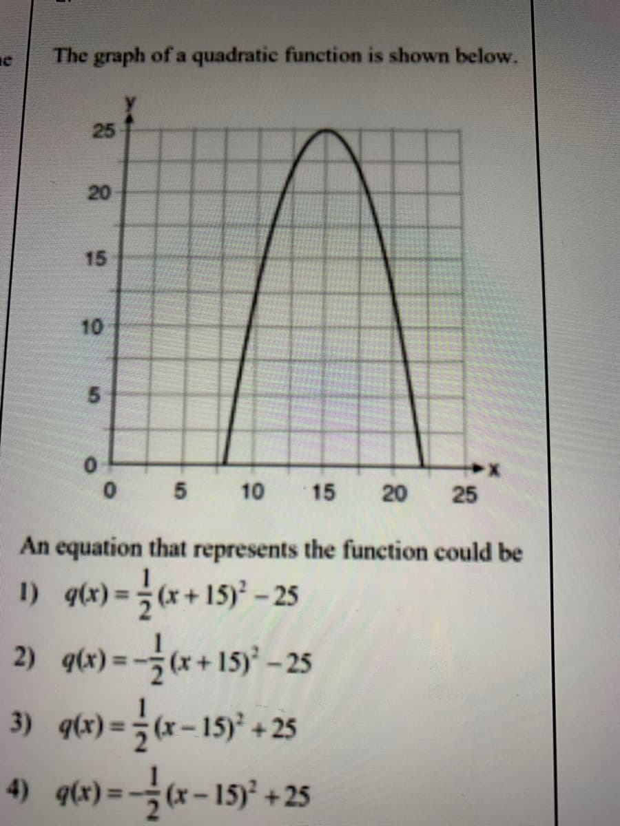 The graph of a quadratic function is shown below.
25
20
15
5
10
15
20
25
An equation that represents the function could be
I) qx)=*+15) -25
2) q) =+15y -25
3) qtx) =(x-15) +25
4) q(e)=국(x-15)' +25
%3D
10
