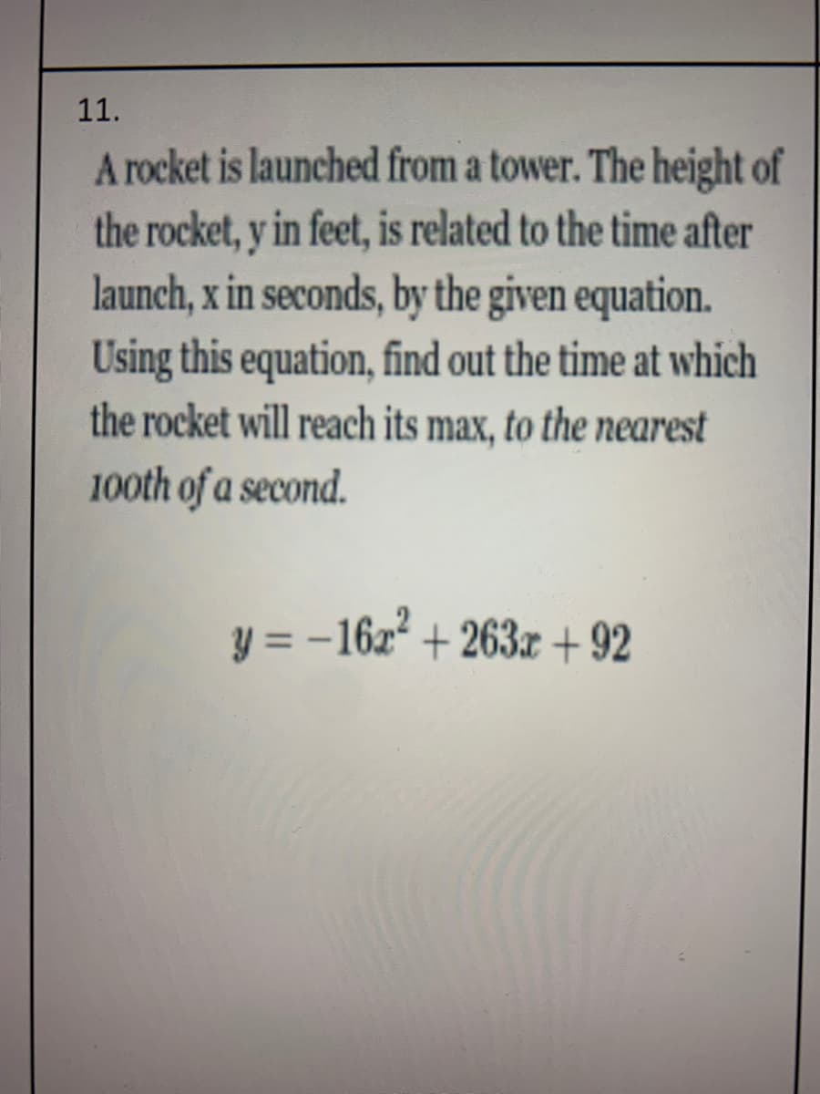 11.
A rocket is launched from a tower. The height of
the rocket, y in feet, is related to the time after
launch, x in seconds, by the given equation.
Using this equation, find out the time at which
the rocket will reach its max, to the nearest
100th of a second.
y = -16z + 263x + 92
