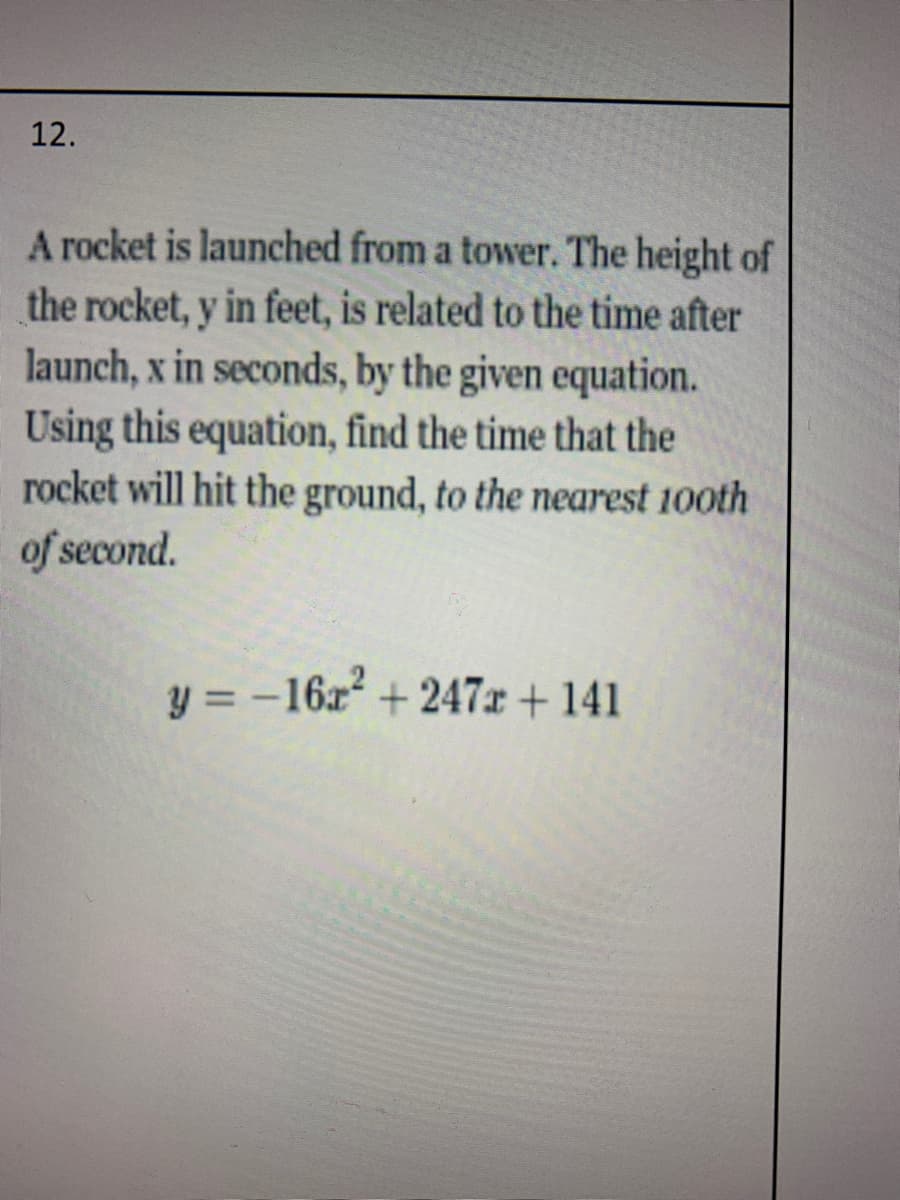 12.
A rocket is launched from a tower. The height of
the rocket, y in feet, is related to the time after
launch, x in seconds, by the given equation.
Using this equation, find the time that the
rocket will hit the ground, to the nearest 10oth
of second.
y = -16x + 247x + 141
