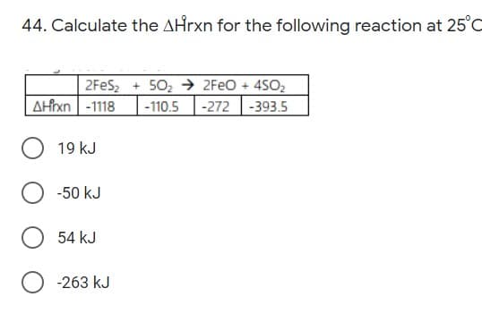 44. Calculate the AHrxn for the following reaction at 25°C
2FES, + 502 → 2FEO + 4SO,
AHixn -1118
-110.5
-272
-393.5
19 kJ
-50 kJ
54 kJ
-263 kJ
