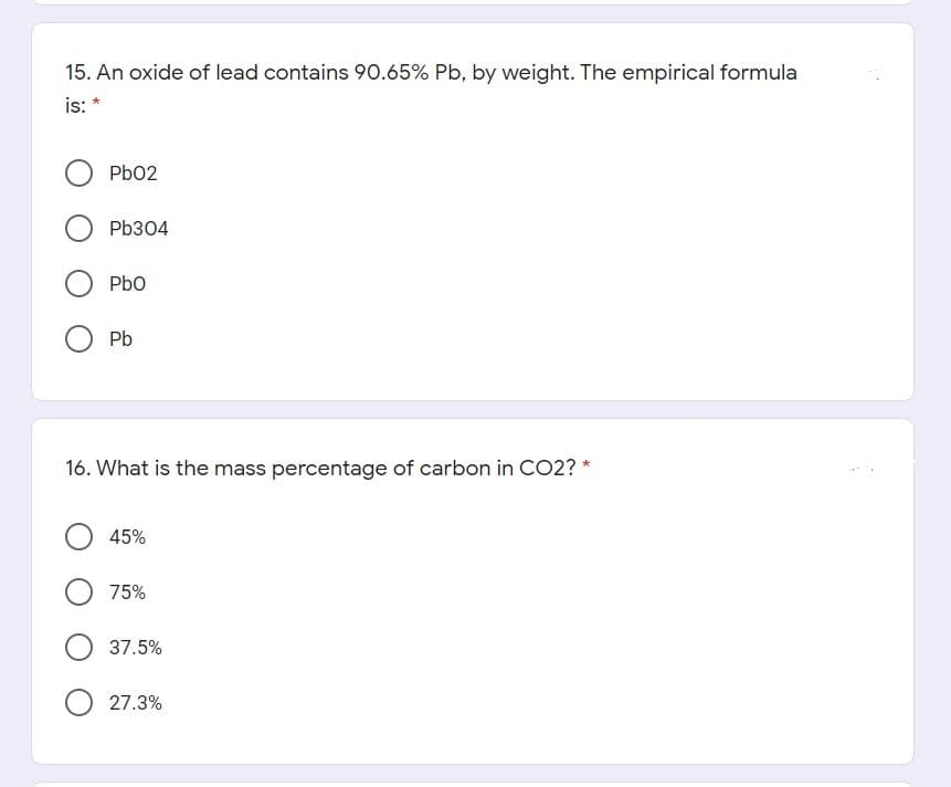 15. An oxide of lead contains 90.65% Pb, by weight. The empirical formula
is: *
Pb02
Pb304
Pbo
Pb
16. What is the mass percentage of carbon in C02? *
45%
75%
37.5%
O 27.3%
