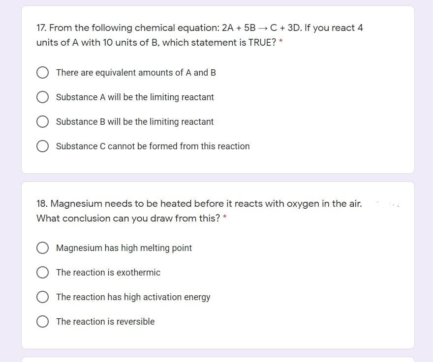 17. From the following chemical equation: 2A + 5B → C+ 3D. If you react 4
units of A with 10 units of B, which statement is TRUE?
There are equivalent amounts of A and B
Substance A will be the limiting reactant
Substance B will be the limiting reactant
Substance C cannot be formed from this reaction
18. Magnesium needs to be heated before it reacts with oxygen in the air.
What conclusion can you draw from this? *
Magnesium has high melting point
The reaction is exothermic
The reaction has high activation energy
The reaction is reversible
