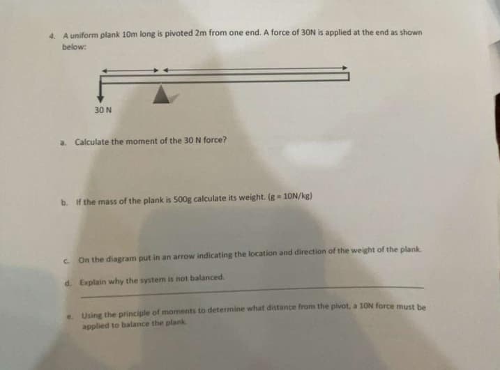 4. A uniform plank 10m long is pivoted 2m from one end. A force of 30N is applied at the end as shown
below:
30 N
a. Calculate the moment of the 30 N force?
b. If the mass of the plank is 500g calculate its weight. (g = 10N/kg)
c. On the diagram put in an arrow indicating the location and direction of the weight of the plank.
d. Explain why the system is not balanced.
e. Using the principle of moments to determine what distance from the pivot, a 10N force must be
applied to balance the plank