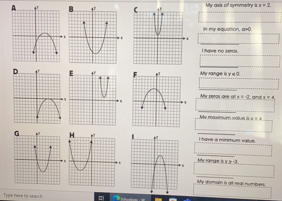 A
D
G
Type here to search
I
M
M
B
E
H
100
I
M
F
Schoology - W.
AY
*
P-
My axis of symmetry is x = 2.
In my equation, a>0.
I have no zeros.
My range is y ≤ 0.
My zeros are at x = -2, and x = 4.
Mv.maximum value is.v=4..
I have a minimum value.
My range is y≥-3.
My domain is all real numbers.