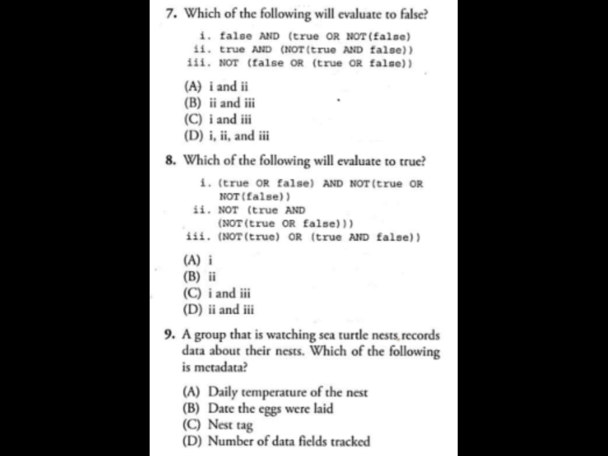 7. Which of the following will evaluate to false?
i. false AND (true OR NOT (false)
ii. true AND (NOT (true AND false))
iii. NOT (false OR (true OR false))
(A) i and ii
(B) ii and iii
(C) i and iii
(D) i, ii, and iii
8. Which of the following will evaluate to true?
i. (true OR false) AND NOT (true OR
NOT (false))
ii. NOT (true AND
(NOT (true OR false)))
iii. (NOT (true) OR (true AND false))
(A) i
(B) ii
(C) i and iii
(D) ii and iii
9. A group that is watching sea turtle nests, records
data about their nests. Which of the following
is metadata?
(A) Daily temperature of the nest
(B) Date the eggs were laid
(C) Nest tag
(D) Number of data fields tracked