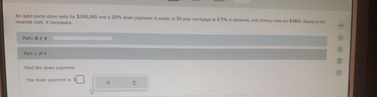 An auto parts store sells for $300,000 and a 20% down payment is made. A 30-year mortgage at 6.5% is obtained, and closing costs are $4800. Round to the
nearest cent, if necessary.
Part: 0/4
Part 1 of 4
Find the down payment.
The down payment is
