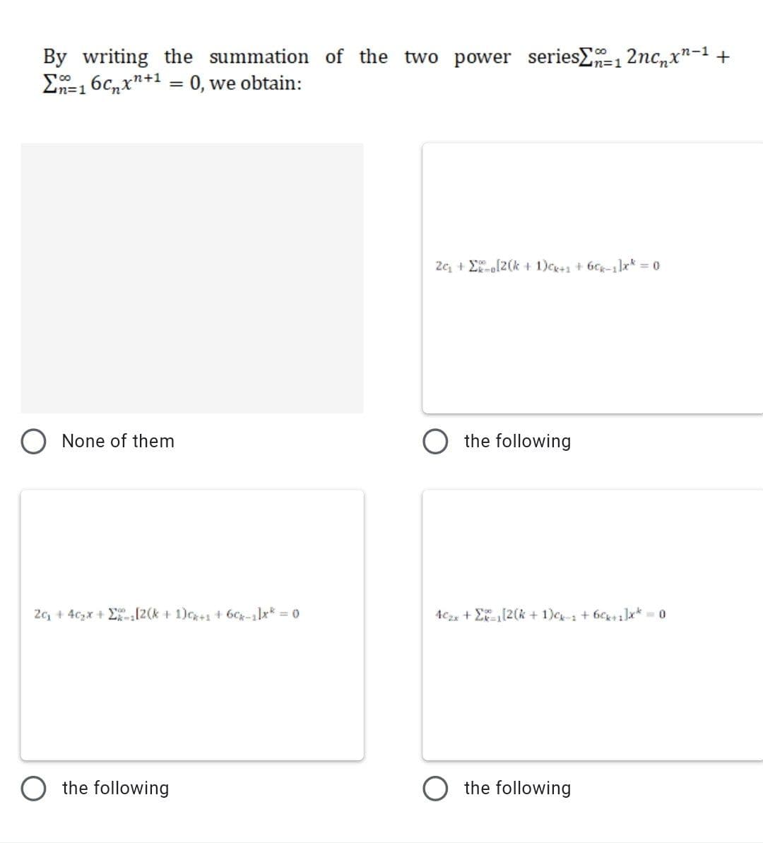 the summation of the two power seriesE=12nc,x"-1 +
By writing
E=16c,x"+1 = 0, we obtain:
=D1
in3D1
2c, + E[2(k + 1)ce+1 + 6Cg-1x = 0
O None of them
O the following
2c, + 4czx + E-[2(k+ 1)c+1 + 6Cg-1lx* = 0
4c2x + E(2(k + 1)c- + 6cK+1]x* 0
O the following
O the following
