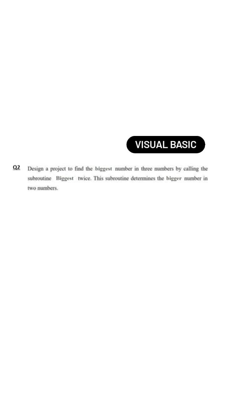 VISUAL BASIC
Q2 Design a project to find the biggest number in three numbers by calling the
subroutine Biggest twice. This subroutine determines the bigger number in
two numbers.
