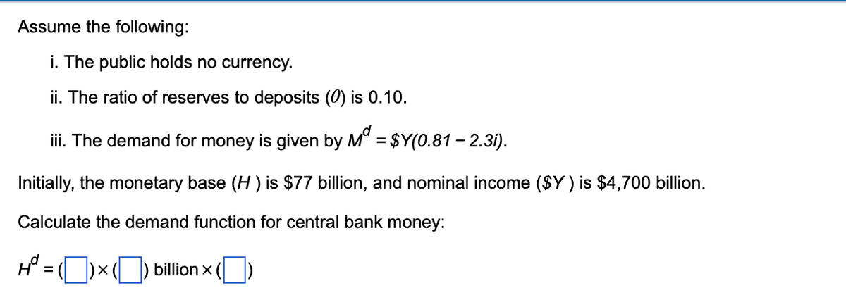 Assume the following:
i. The public holds no currency.
ii. The ratio of reserves to deposits (0) is 0.10.
iii. The demand for money is given by Mª = $Y(0.81 – 2.3i).
Initially, the monetary base (H) is $77 billion, and nominal income ($Y) is $4,700 billion.
Calculate the demand function for central bank money:
H² = ( ) × () billion ()