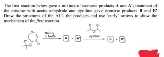 The first reaction below gave a mixture of isomeric products A and A'; treatment of
the mixture with acetic anhydride and pyridine gave isomeric products B and B'
Draw the structures of the ALL the products and use 'curly' arrows to show the
mechanism of the first reaction.
in MeOH
pyridine
B
B'
