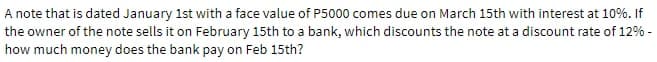 A note that is dated January 1st with a face value of P5000 comes due on March 15th with interest at 10%. If
the owner of the note sells it on February 15th to a bank, which discounts the note at a discount rate of 12% -
how much money does the bank pay on Feb 15th?
