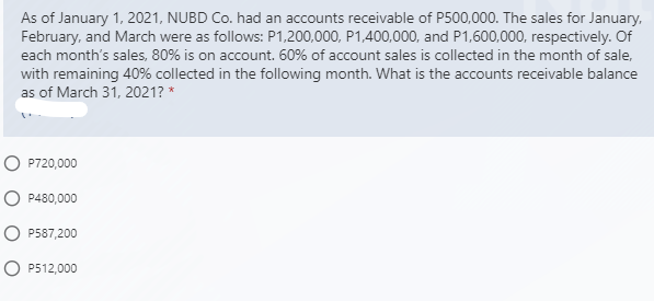 As of January 1, 2021, NUBD Co. had an accounts receivable of P500,000. The sales for January,
February, and March were as follows: P1,200,000, P1,400,000, and P1,600,000, respectively. Of
each month's sales, 80% is on account. 60% of account sales is collected in the month of sale,
with remaining 40% collected in the following month. What is the accounts receivable balance
as of March 31, 2021? *
O P720,000
O P480,000
O P587,200
O P512,000
