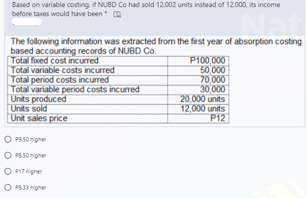 Based on variable costing, if NUBD Co had sold 12,002 units instead of 12,000, its income
before taxes would have been * A
The following information was extracted from the first year of absorption costing
based accounting records of NUBD Co.
[Total fixed cost incurred
Total variable costs incurred
Total period costs incurred
Total variable period costs incurred
Units produced
Units sold
Unit sales price
P100,000
50,000
70,000
30,000
20,000 units
12,000 units
P12
O P9.50 higher
O P8.50 higher
O P17 higher
O P8.33 higher
