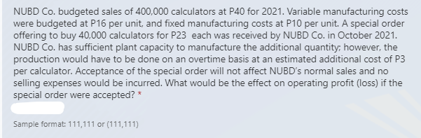 NUBD Co. budgeted sales of 400,000 calculators at P40 for 2021. Variable manufacturing costs
were budgeted at P16 per unit, and fixed manufacturing costs at P10 per unit. A special order
offering to buy 40,000 calculators for P23 each was received by NUBD Co. in October 2021.
NUBD Co. has sufficient plant capacity to manufacture the additional quantity; however, the
production would have to be done on an overtime basis at an estimated additional cost of P3
per calculator. Acceptance of the special order will not affect NUBD's normal sales and no
selling expenses would be incurred. What would be the effect on operating profit (loss) if the
special order were accepted? *
Sample format: 111,111 or (111,111)
