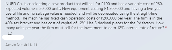 NUBD Co. is considering a new product that will sell for P100 and has a variable cost of P60.
Expected volume is 20,000 units. New equipment costing P1,500,000 and having a five-year
useful life and no salvage value is needed, and will be depreciated using the straight-line
method. The machine has fixed cash operating costs of P200,000 per year. The firm is in the
40% tax bracket and has cost of capital of 12%. Use 5 decimal places for the PV factors. How
many units per year the firm must sell for the investment to earn 12% internal rate of return? *
Sample format: 11,111
