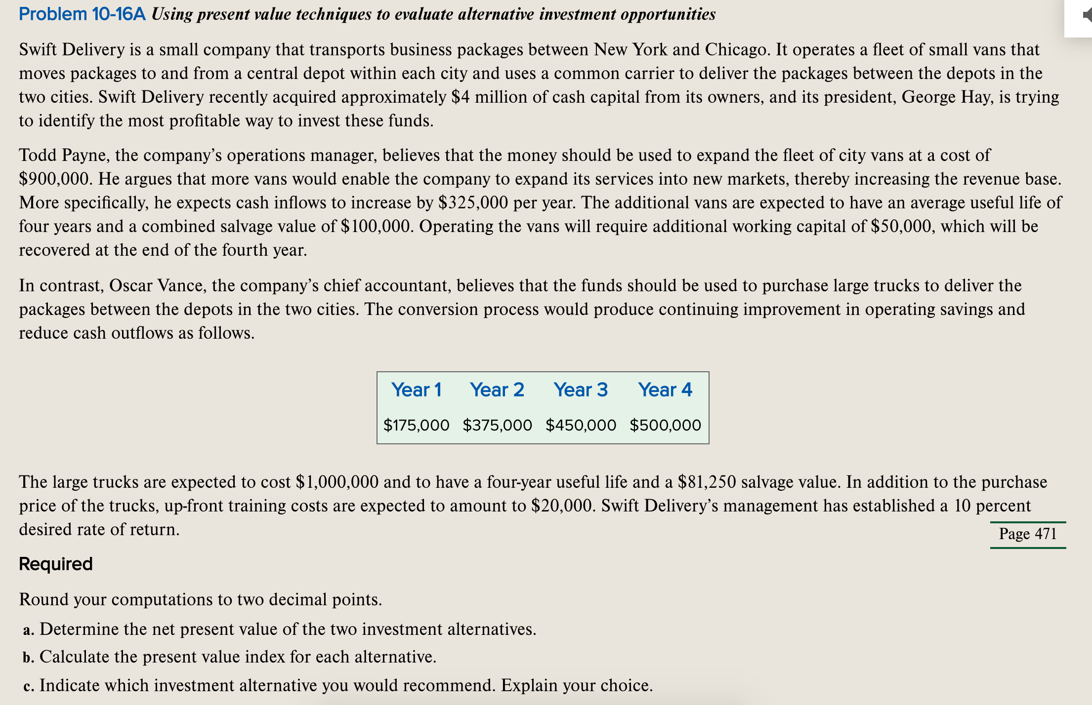 Swift Delivery is a small company that transports business packages between New York and Chicago. It operates a fleet of small vans that
moves packages to and from a central depot within each city and uses a common carrier to deliver the packages between the depots in the
two cities. Swift Delivery recently acquired approximately $4 million of cash capital from its owners, and its president, George Hay, is trying
to identify the most profitable way to invest these funds.
Todd Payne, the company's operations manager, believes that the money should be used to expand the fleet of city vans at a cost of
$900,000. He argues that more vans would enable the company to expand its services into new markets, thereby increasing the revenue base.
More specifically, he expects cash inflows to increase by $325,000 per year. The additional vans are expected to have an average useful life of
four years and a combined salvage value of $100,000. Operating the vans will require additional working capital of $50,000, which will be
recovered at the end of the fourth year.
In contrast, Oscar Vance, the company's chief accountant, believes that the funds should be used to purchase large trucks to deliver the
packages between the depots in the two cities. The conversion process would produce continuing improvement in operating savings and
reduce cash outflows as follows.
Year 1
Year 2
Year 3
Year 4
$175,000 $375,000 $450,000 $500,000
The large trucks are expected to cost $1,000,000 and to have a four-year useful life and a $81,250 salvage value. In addition to the purchase
price of the trucks, up-front training costs are expected to amount to $20,000. Swift Delivery's management has established a 10 percent
desired rate of return.
Page 471
Required
Round your computations to two decimal points.
a. Determine the net present value of the two investment alternatives.
b. Calculate the present value index for each alternative.
c. Indicate which investment alternative you would recommend. Explain your choice.
