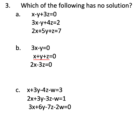 3.
Which of the following has no solution?
x-y+3z=0
3x-y+4z=2
2x+5y+z=7
a.
b.
3x-y=0
x+y+z=0
2x-3z=0
c. x+3y-4z-w=3
2x+3y-3z-w=1
3x+6y-7z-2w=0