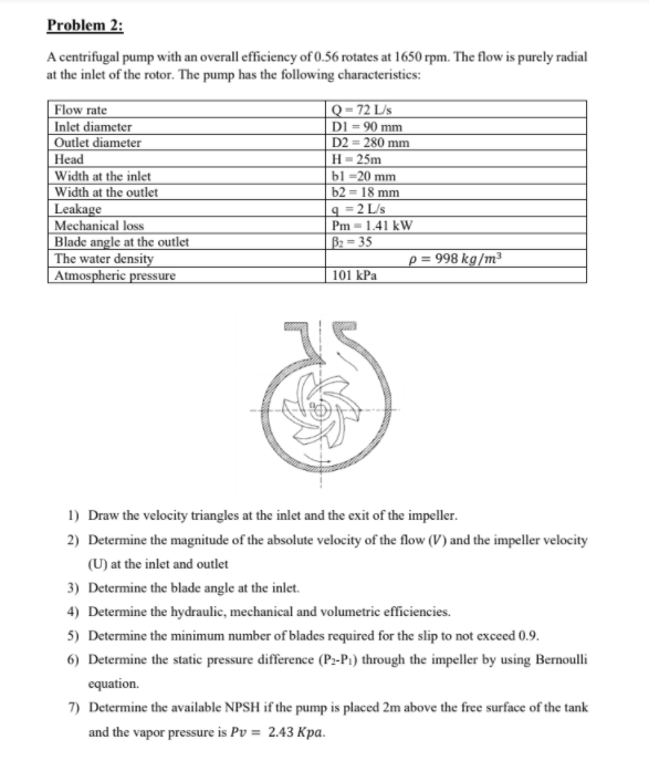 Problem 2:
A centrifugal pump with an overall efficiency of 0.56 rotates at 1650 rpm. The flow is purely radial
at the inlet of the rotor. The pump has the following characteristics:
|Q-72 L/s
DI = 90 mm
D2 = 280 mm
Flow rate
Inlet diameter
OUutlet diameter
Нead
Width at the inlet
Width at the outlet
Leakage
Mechanical loss
Blade angle at the outlet
The water density
Atmospheric pressure
Н- 25m
bl -20 mm
b2 = 18 mm
9 =2 L/s
Pm = 1.41 kW
B: = 35
p = 998 kg/m³
101 kPa
1) Draw the velocity triangles at the inlet and the exit of the impeller.
2) Determine the magnitude of the absolute velocity of the flow (V) and the impeller velocity
(U) at the inlet and outlet
3) Determine the blade angle at the inlet.
4) Determine the hydraulic, mechanical and volumetric efficiencies.
5) Determine the minimum number of blades required for the slip to not exceed 0.9.
6) Determine the static pressure difference (P:-P1) through the impeller by using Bernoulli
equation.
7) Determine the available NPSH if the pump is placed 2m above the free surface of the tank
and the vapor pressure is Pv = 2.43 Kpa.
