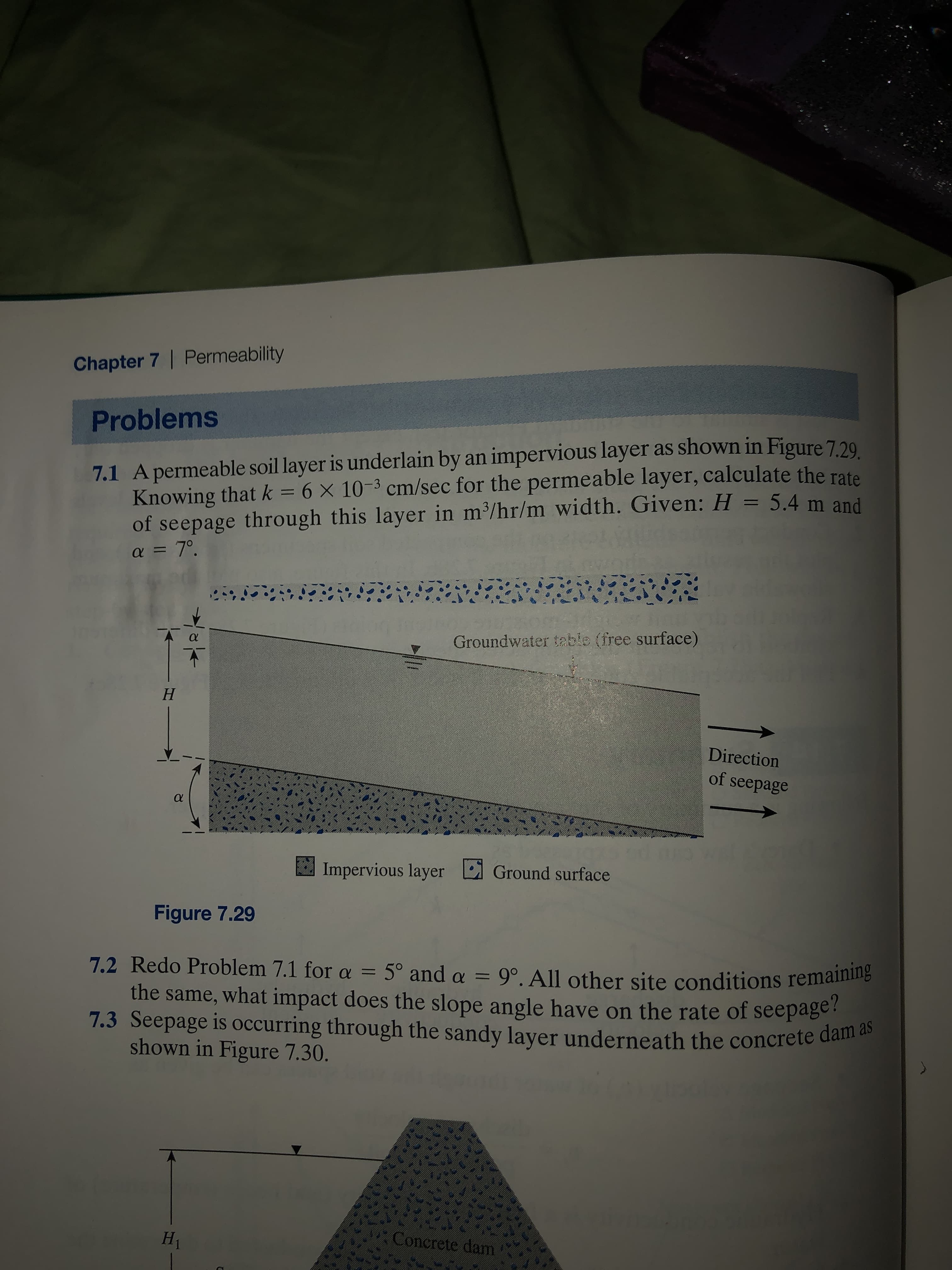 Chapter 7 | Permeability
Problems
7.1 Apermeable soil layer is underlain by an impervious layer as shown in Figure 7.29
Knowing that k = 6 × 10-3 cm/sec for the permeable layer, calculate the rate
of seepage through this layer in m/hr/m width. Given: H = 5.4 m and
a = 7°.
Groundwater table (free surface)
Н
Direction
of seepage
Impervious layer
Ground surface
Figure 7.29
7.2 Redo Problem 7.1 for a = 5° and a = 9°. All other site conditions remaining
the same, what impact does the slope angle have on the rate of seepage!
7.3 Seepage is occurring through the sandy layer underneath the concrete dam
shown in Figure 7.30.
H1
Concrete dam
