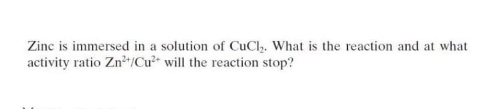 Zinc is immersed in a solution of CuCl. What is the reaction and at what
activity ratio Znt/Cu2 will the reaction stop?
