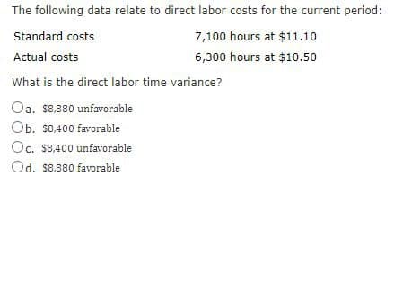 The following data relate to direct labor costs for the current period:
Standard costs
7,100 hours at $11.10
Actual costs
6,300 hours at $10.50
What is the direct labor time variance?
Oa. $8.880 unfavorable
Ob. $8,400 favorable
Oc. $8,400 unfavorable
Od. $8,880 favorable
