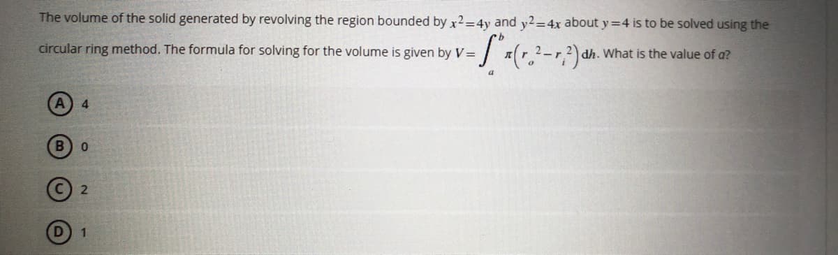 The volume of the solid generated by revolving the region bounded by x2=4y and y2=4x about y=4 is to be solved using the
- S ₁ (1₂2² - 1, ²) d
circular ring method. The formula for solving for the volume is given by V=
dh. What is the value of a?
4
0
2
1