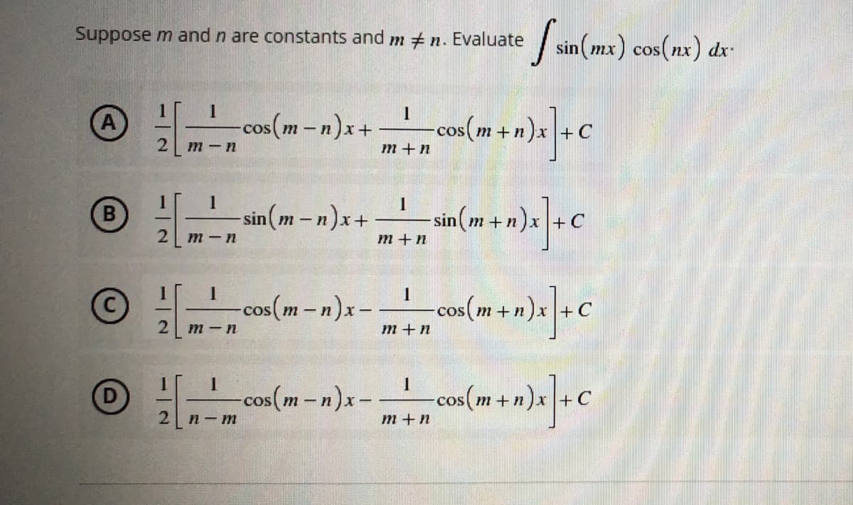 Suppose m and n are constants and m #n.
Evaluate [sin (mx) cos(nx) dx
1
1
1
A
-cos(m-n)x+
cos (m + n)x] + C
2
m-n
m+n
1
I
I
B
-sin(m-n)x+
sin(m+n)x]+C
2
m-n
m+n
1
1
1
-cos(m-n)x- os (m + n)x] + C
2
m-n
m+n
1
1
1
-cos(m-n)x-
-_—__
cos(m+n)x] + C
2
n-m
m + n