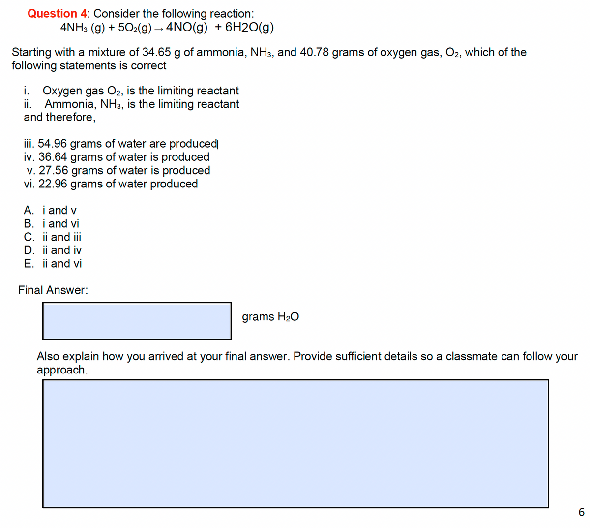 Question 4: Consider the following reaction:
4NH3(g) + 50₂(g) → 4NO(g) + 6H2O(g)
Starting with a mixture of 34.65 g of ammonia, NH3, and 40.78 grams of oxygen gas, O2, which of the
following statements is correct
i. Oxygen gas O2, is the limiting reactant
ii. Ammonia, NH3, is the limiting reactant
and therefore,
iii. 54.96 grams of water are produced
iv. 36.64 grams of water is produced
v. 27.56 grams of water is produced
vi. 22.96 grams of water produced
A. i and v
B. i and vi
C. ii and iii
D. ii and iv
E. ii and vi
Final Answer:
grams H₂O
Also explain how you arrived at your final answer. Provide sufficient details so a classmate can follow your
approach.
6