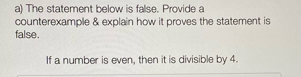 a) The statement below is false. Provide a
counterexample & explain how it proves the statement is
false.
If a number is even, then it is divisible by 4.
