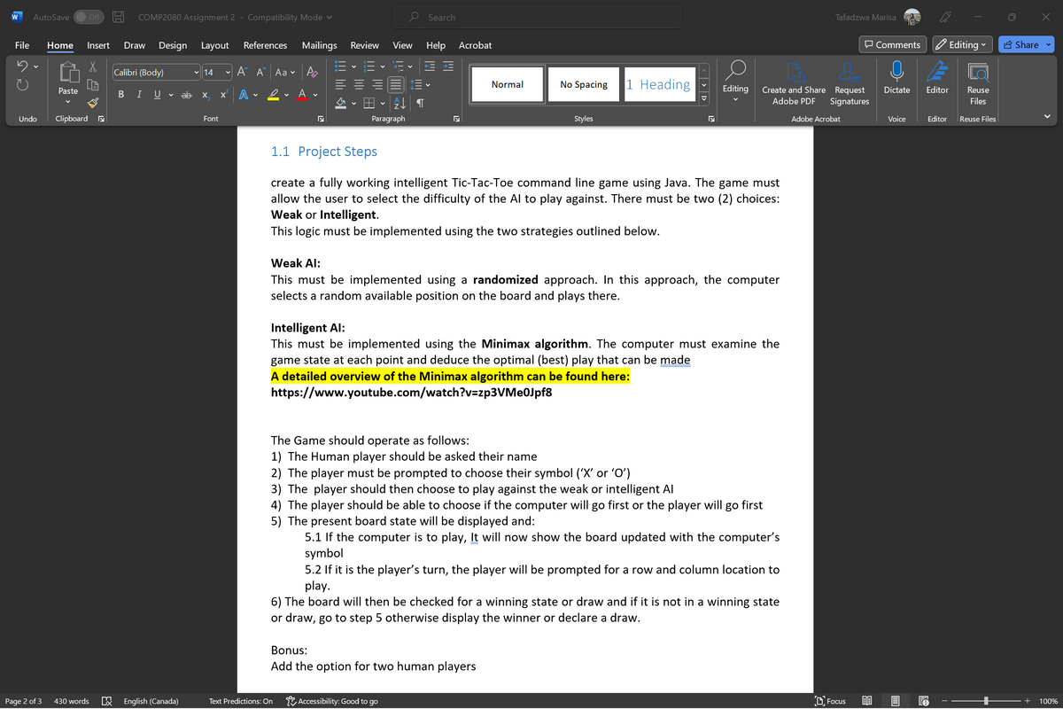 W AutoSave
C 5
File Home Insert Draw Design Layout
X
Paste
Undo Clipboard
Off
Page 2 of 3 430 words
COMP2080 Assignment 2 - Compatibility Mode ✓
Calibri (Body)
BIU ab
Ix English (Canada)
14
X₁₂ X
Font
References Mailings Review View Help Acrobat
A A Aa
A
A
↓ T
Paragraph
Search
Text Predictions: On
Normal
No Spacing 1 Heading
Styles
Bonus:
Add the option for two human players
Accessibility: Good to go
N
1.1 Project Steps
create a fully working intelligent Tic-Tac-Toe command line game using Java. The game must
allow the user to select the difficulty of the Al to play against. There must be two (2) choices:
Weak or Intelligent.
This logic must be implemented using the two strategies outlined below.
Editing
Weak Al:
This must be implemented using a randomized approach. In this approach, the computer
selects a random available position on the board and plays there.
Intelligent Al:
This must be implemented using the Minimax algorithm. The computer must examine the
game state at each point and deduce the optimal (best) play that can be made
A detailed overview of the Minimax algorithm can be found here:
https://www.youtube.com/watch?v=zp3VMe0Jpf8
Create and Share Request
Adobe PDF Signatures
The Game should operate as follows:
1) The Human player should be asked their name
2) The player must be prompted to choose their symbol ('X' or '0')
3) The player should then choose to play against the weak or intelligent Al
4) The player should be able to choose if the computer will go first or the player will go first
5) The present board state will be displayed and:
5.1 If the computer is to play, It will now show the board updated with the computer's
symbol
5.2 If it is the player's turn, the player will be prompted for a row and column location to
play.
6) The board will then be checked for a winning state or draw and if it is not in a winning state
or draw, go to step 5 otherwise display the winner or declare a draw.
Tafadzwa Marisa
Adobe Acrobat
Focus
0
Comments
Voice
QE
Dictate Editor Reuse
Files
Editor
Editing
€
V
Reuse Files
Share
+
100%