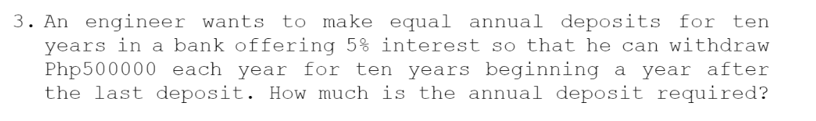 3. An engineer wants to make equal annual deposits for ten
years in a bank offering 5% interest so that he can withdraw
Php500000 each year for ten years beginning a year after
the last deposit. How much is the annual deposit required?
